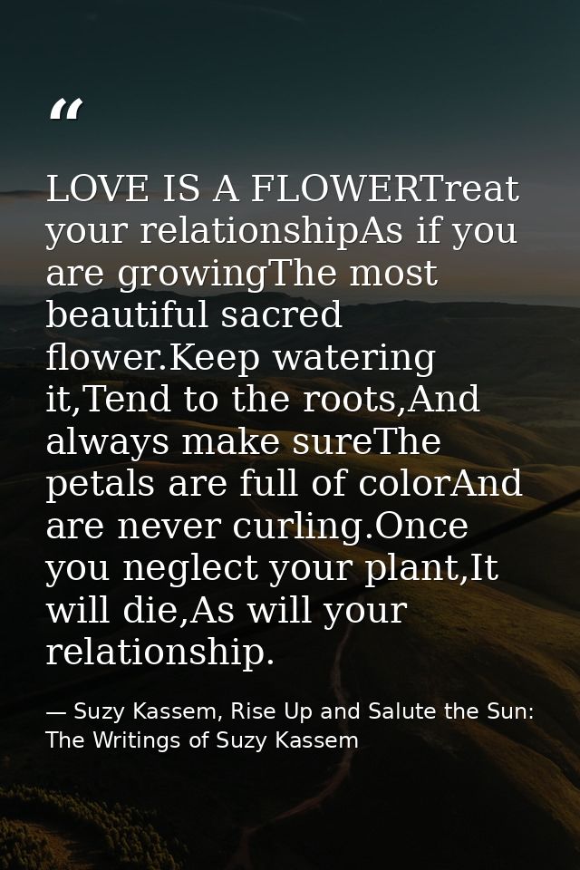 LOVE IS A FLOWERTreat your relationshipAs if you are growingThe most beautiful sacred flower.Keep watering it,Tend to th — Suzy Kassem, Rise Up and Salute the Sun: The Writings of Suzy Kassem