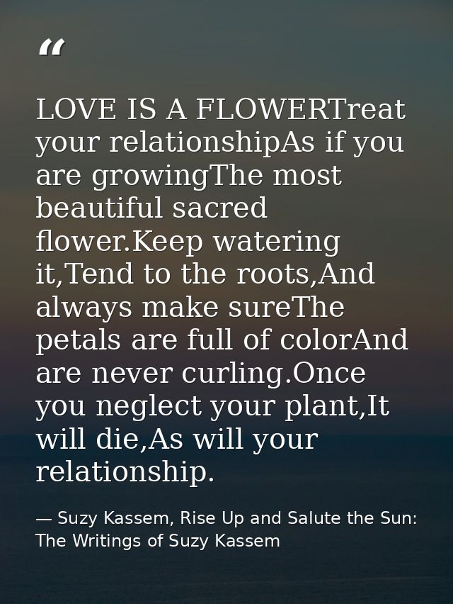 LOVE IS A FLOWERTreat your relationshipAs if you are growingThe most beautiful sacred flower.Keep watering it,Tend to th — Suzy Kassem, Rise Up and Salute the Sun: The Writings of Suzy Kassem
