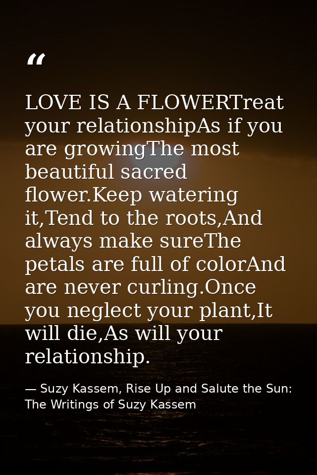 LOVE IS A FLOWERTreat your relationshipAs if you are growingThe most beautiful sacred flower.Keep watering it,Tend to th — Suzy Kassem, Rise Up and Salute the Sun: The Writings of Suzy Kassem