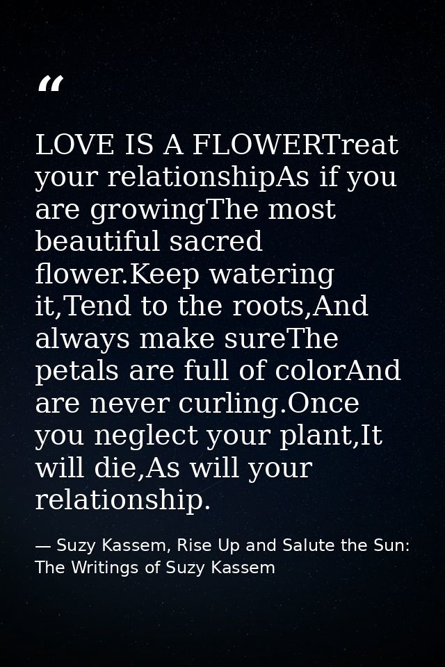 LOVE IS A FLOWERTreat your relationshipAs if you are growingThe most beautiful sacred flower.Keep watering it,Tend to th — Suzy Kassem, Rise Up and Salute the Sun: The Writings of Suzy Kassem