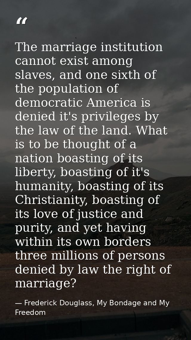 The marriage institution cannot exist among slaves, and one sixth of the population of democratic America is denied it's — Frederick Douglass, My Bondage and My Freedom