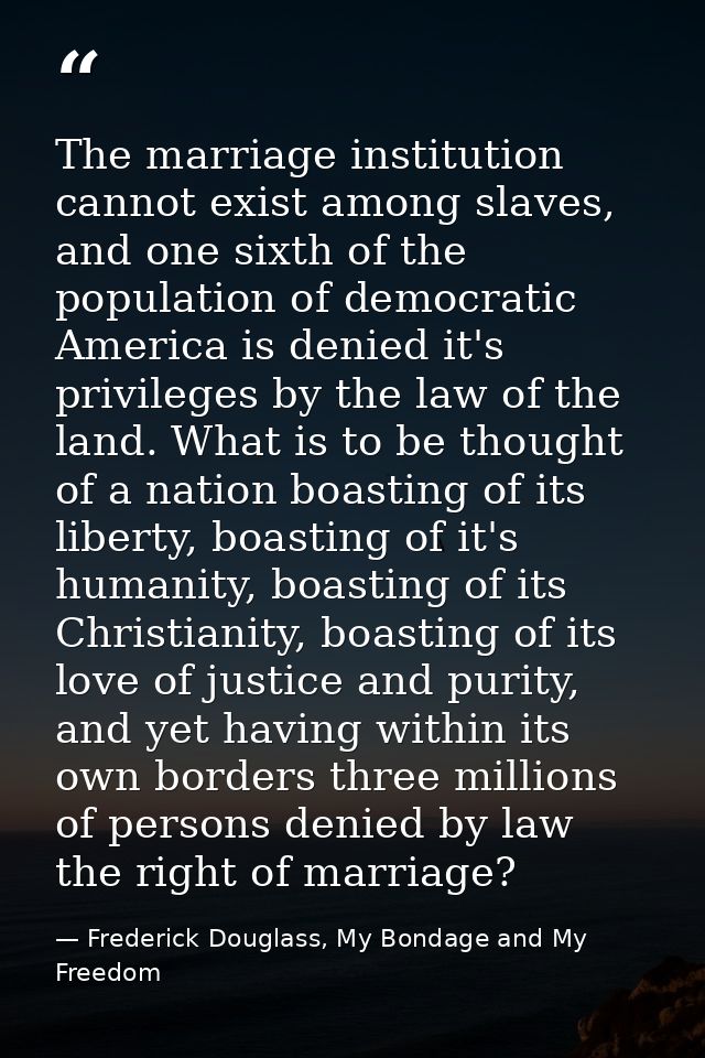 The marriage institution cannot exist among slaves, and one sixth of the population of democratic America is denied it's — Frederick Douglass, My Bondage and My Freedom