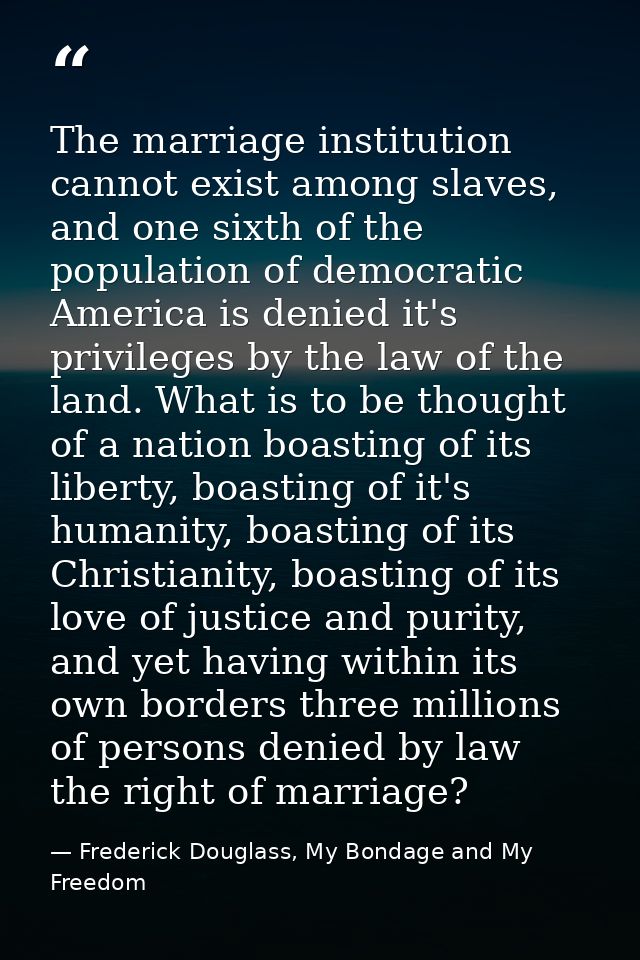 The marriage institution cannot exist among slaves, and one sixth of the population of democratic America is denied it's — Frederick Douglass, My Bondage and My Freedom