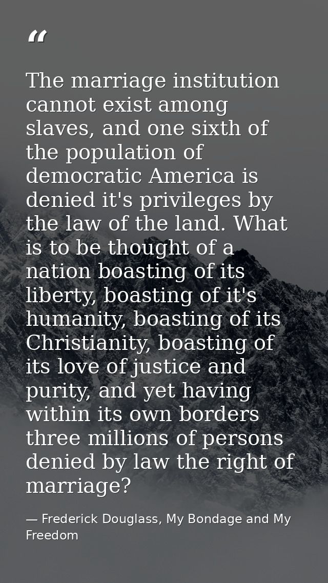 The marriage institution cannot exist among slaves, and one sixth of the population of democratic America is denied it's — Frederick Douglass, My Bondage and My Freedom