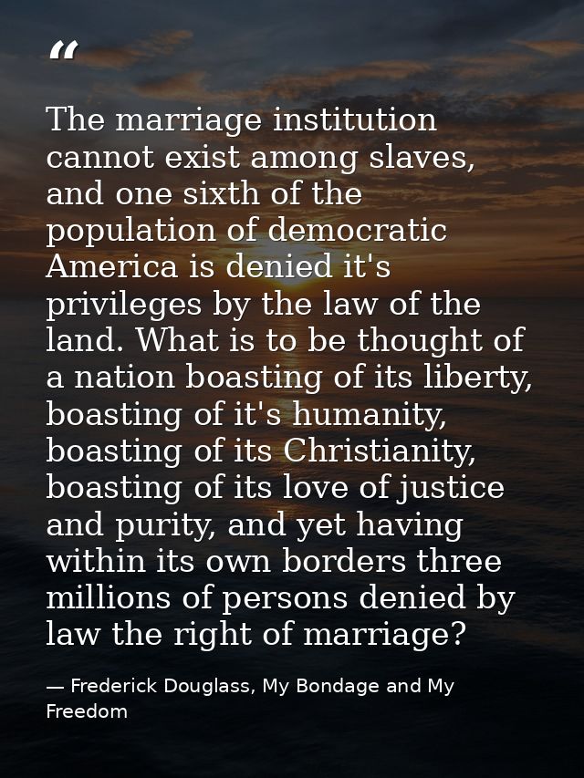 The marriage institution cannot exist among slaves, and one sixth of the population of democratic America is denied it's — Frederick Douglass, My Bondage and My Freedom