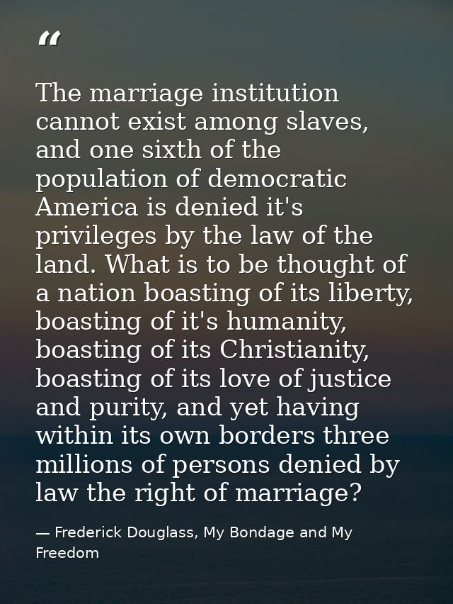 The marriage institution cannot exist among slaves, and one sixth of the population of democratic America is denied it's — Frederick Douglass, My Bondage and My Freedom