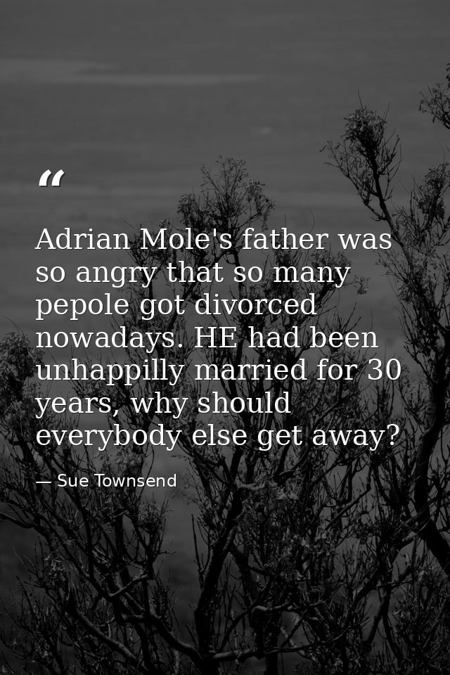 Adrian Mole's father was so angry that so many pepole got divorced nowadays. HE had been unhappilly married for 30 years — Sue Townsend