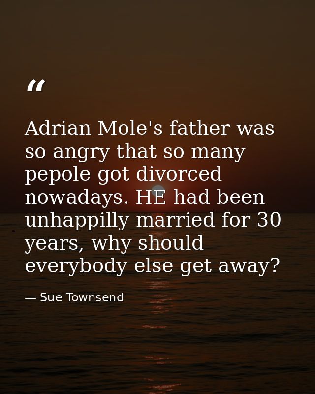 Adrian Mole's father was so angry that so many pepole got divorced nowadays. HE had been unhappilly married for 30 years — Sue Townsend