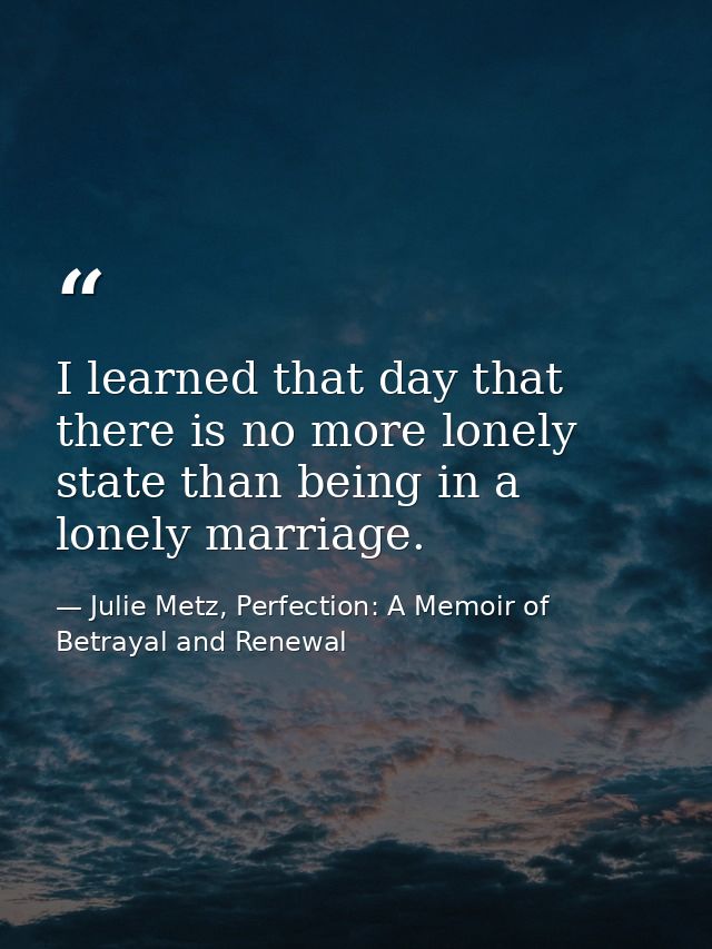 I learned that day that there is no more lonely state than being in a lonely marriage. — Julie Metz, Perfection: A Memoir of Betrayal and Renewal