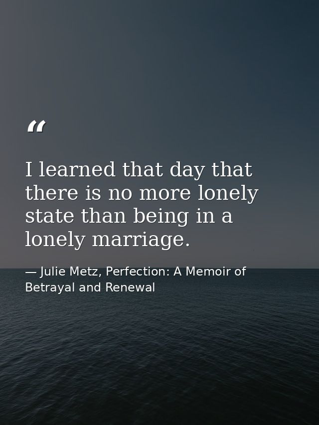 I learned that day that there is no more lonely state than being in a lonely marriage. — Julie Metz, Perfection: A Memoir of Betrayal and Renewal