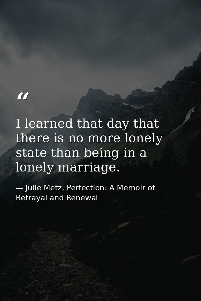 I learned that day that there is no more lonely state than being in a lonely marriage. — Julie Metz, Perfection: A Memoir of Betrayal and Renewal