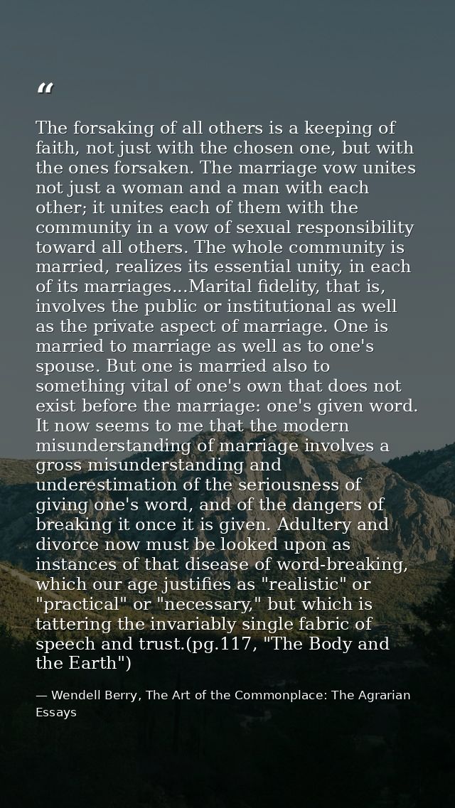 The forsaking of all others is a keeping of faith, not just with the chosen one, but with the ones forsaken. The marriag — Wendell Berry, The Art of the Commonplace: The Agrarian Essays