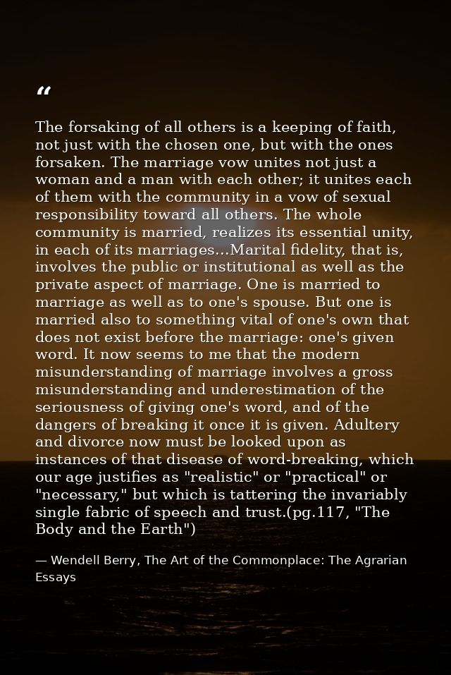 The forsaking of all others is a keeping of faith, not just with the chosen one, but with the ones forsaken. The marriag — Wendell Berry, The Art of the Commonplace: The Agrarian Essays