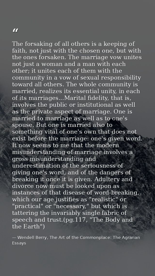 The forsaking of all others is a keeping of faith, not just with the chosen one, but with the ones forsaken. The marriag — Wendell Berry, The Art of the Commonplace: The Agrarian Essays