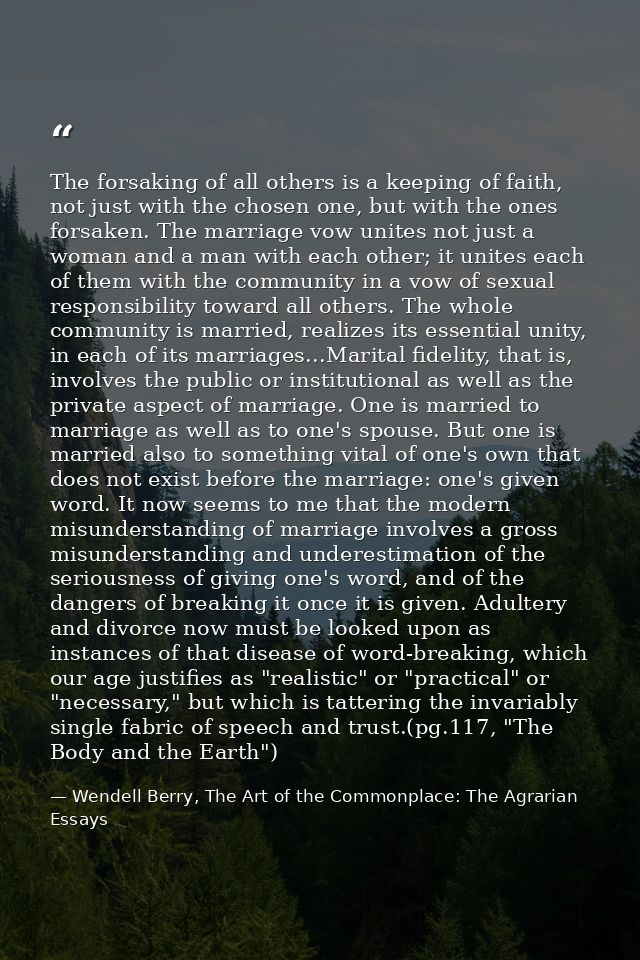 The forsaking of all others is a keeping of faith, not just with the chosen one, but with the ones forsaken. The marriag — Wendell Berry, The Art of the Commonplace: The Agrarian Essays
