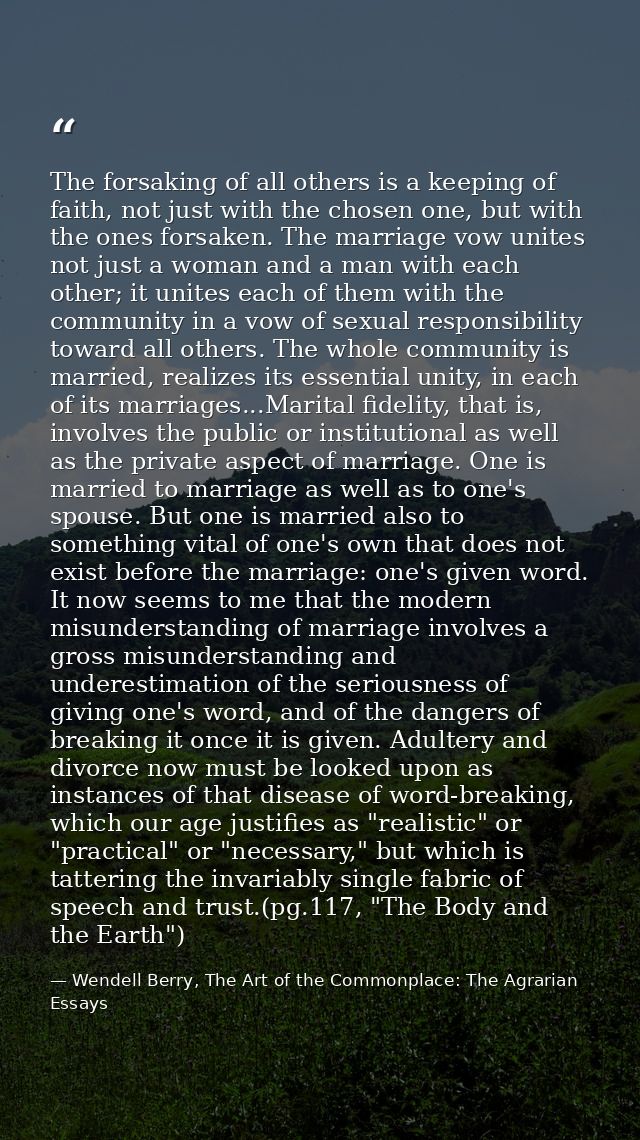 The forsaking of all others is a keeping of faith, not just with the chosen one, but with the ones forsaken. The marriag — Wendell Berry, The Art of the Commonplace: The Agrarian Essays