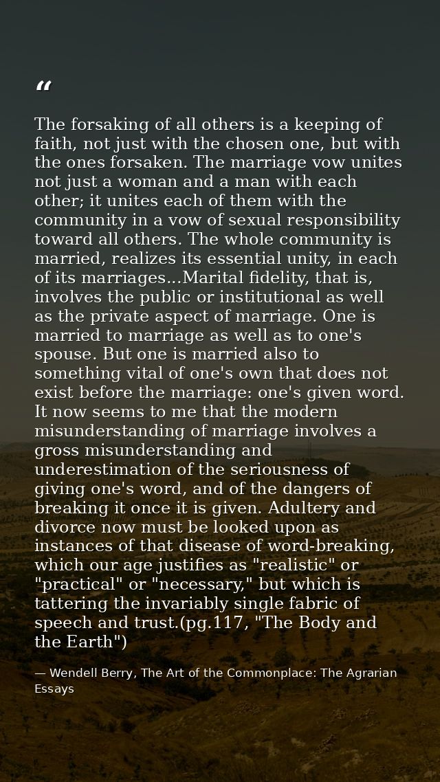 The forsaking of all others is a keeping of faith, not just with the chosen one, but with the ones forsaken. The marriag — Wendell Berry, The Art of the Commonplace: The Agrarian Essays