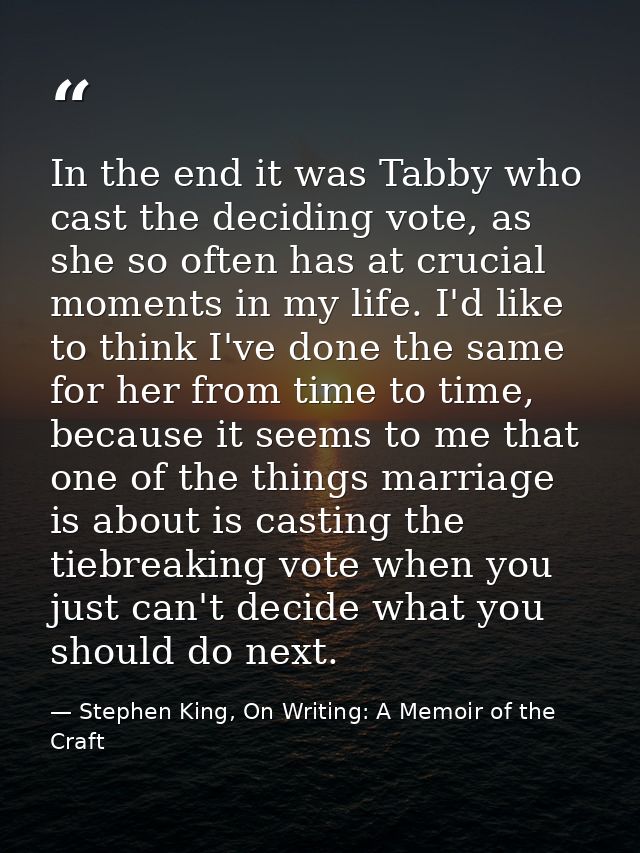 In the end it was Tabby who cast the deciding vote, as she so often has at crucial moments in my life. I'd like to think — Stephen King, On Writing: A Memoir of the Craft