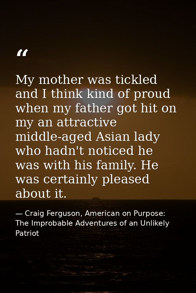 My mother was tickled and I think kind of proud when my father got hit on my an attractive middle-aged Asian lady who ha — Craig Ferguson, American on Purpose: The Improbable Adventures of an Unlikely Patriot