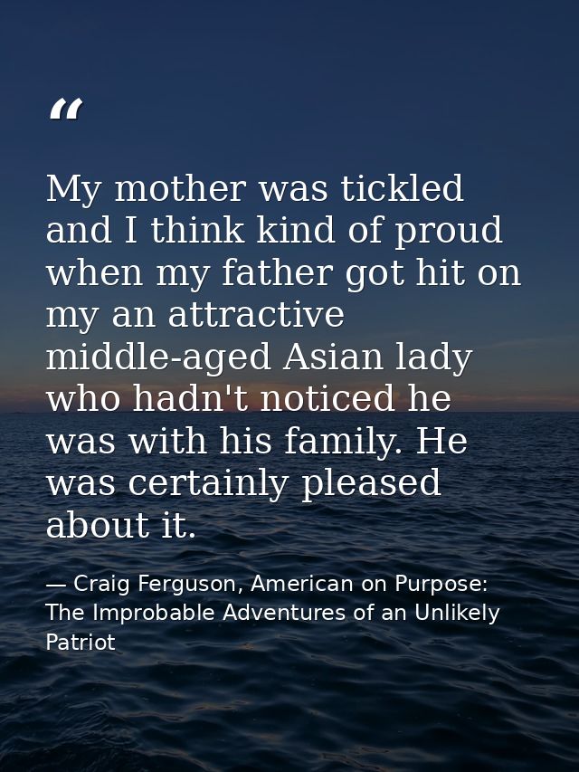My mother was tickled and I think kind of proud when my father got hit on my an attractive middle-aged Asian lady who ha — Craig Ferguson, American on Purpose: The Improbable Adventures of an Unlikely Patriot