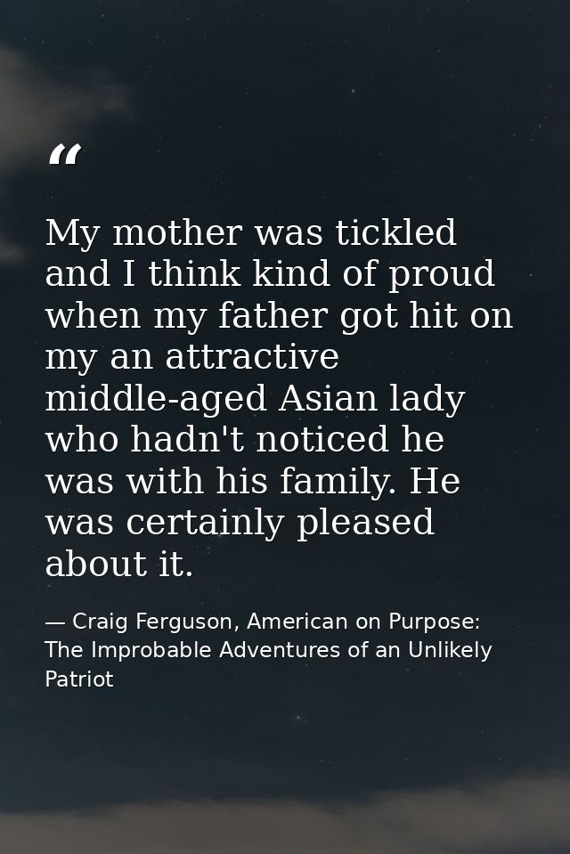 My mother was tickled and I think kind of proud when my father got hit on my an attractive middle-aged Asian lady who ha — Craig Ferguson, American on Purpose: The Improbable Adventures of an Unlikely Patriot