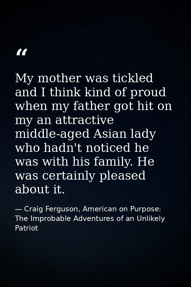 My mother was tickled and I think kind of proud when my father got hit on my an attractive middle-aged Asian lady who ha — Craig Ferguson, American on Purpose: The Improbable Adventures of an Unlikely Patriot