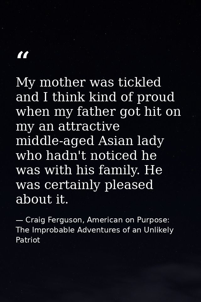 My mother was tickled and I think kind of proud when my father got hit on my an attractive middle-aged Asian lady who ha — Craig Ferguson, American on Purpose: The Improbable Adventures of an Unlikely Patriot