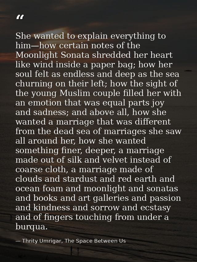 She wanted to explain everything to him—how certain notes of the Moonlight Sonata shredded her heart like wind inside a  — Thrity Umrigar, The Space Between Us