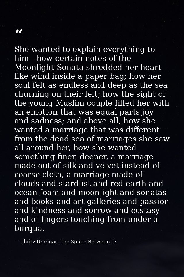 She wanted to explain everything to him—how certain notes of the Moonlight Sonata shredded her heart like wind inside a  — Thrity Umrigar, The Space Between Us