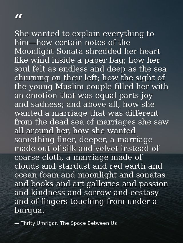 She wanted to explain everything to him—how certain notes of the Moonlight Sonata shredded her heart like wind inside a  — Thrity Umrigar, The Space Between Us