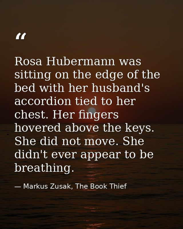 Rosa Hubermann was sitting on the edge of the bed with her husband's accordion tied to her chest. Her fingers hovered ab — Markus Zusak, The Book Thief