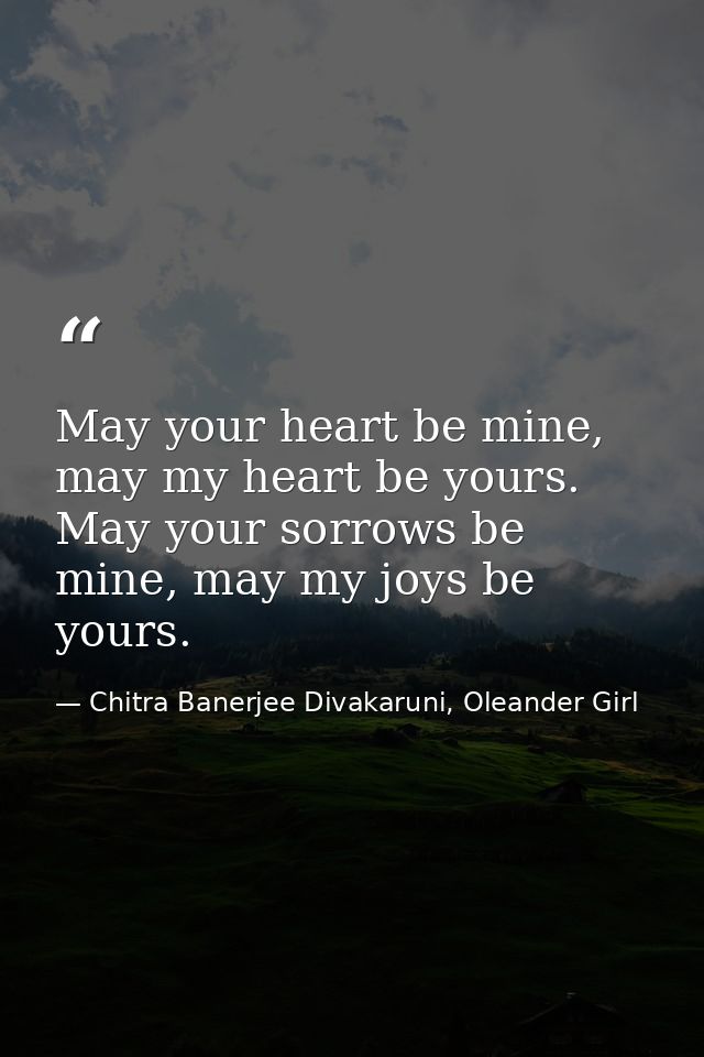 May your heart be mine, may my heart be yours. May your sorrows be mine, may my joys be yours. — Chitra Banerjee Divakaruni, Oleander Girl