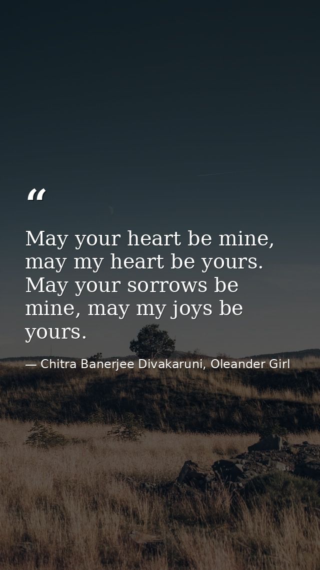 May your heart be mine, may my heart be yours. May your sorrows be mine, may my joys be yours. — Chitra Banerjee Divakaruni, Oleander Girl