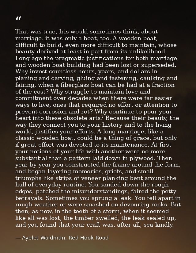 That was true, Iris would sometimes think, about marriage: it was only a boat, too. A wooden boat, difficult to build, e — Ayelet Waldman, Red Hook Road