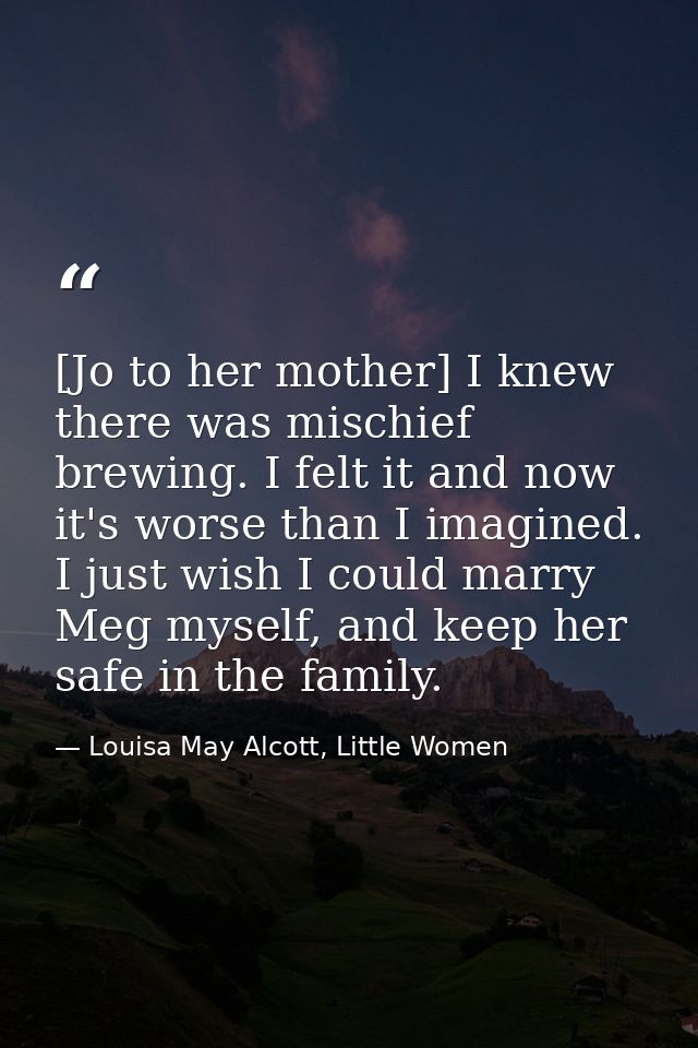 [Jo to her mother] I knew there was mischief brewing. I felt it and now it's worse than I imagined. I just wish I could  — Louisa May Alcott, Little Women