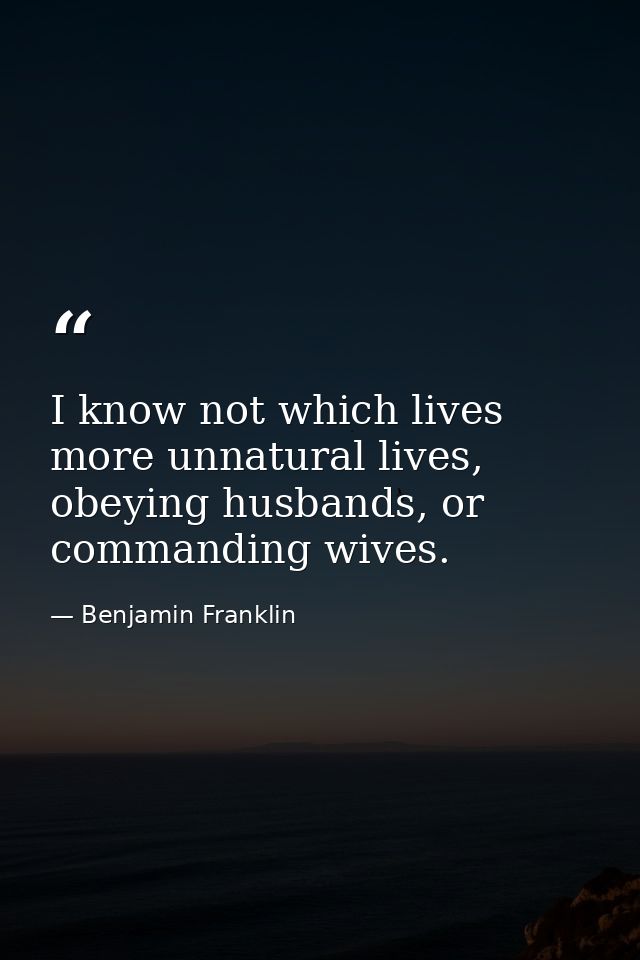 I know not which lives more unnatural lives, obeying husbands, or commanding wives. — Benjamin Franklin