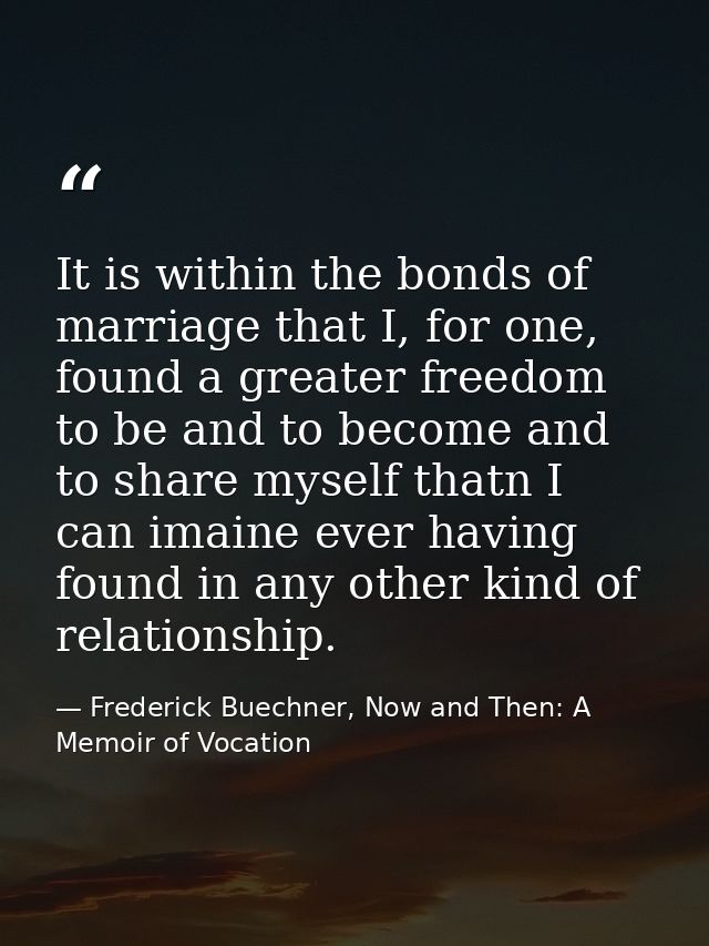It is within the bonds of marriage that I, for one, found a greater freedom to be and to become and to share myself that — Frederick Buechner, Now and Then: A Memoir of Vocation