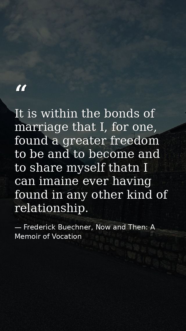 It is within the bonds of marriage that I, for one, found a greater freedom to be and to become and to share myself that — Frederick Buechner, Now and Then: A Memoir of Vocation