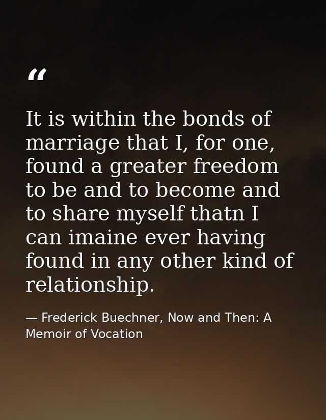 It is within the bonds of marriage that I, for one, found a greater freedom to be and to become and to share myself that — Frederick Buechner, Now and Then: A Memoir of Vocation