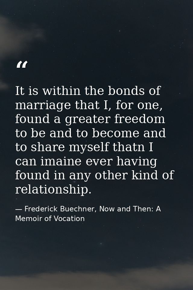 It is within the bonds of marriage that I, for one, found a greater freedom to be and to become and to share myself that — Frederick Buechner, Now and Then: A Memoir of Vocation