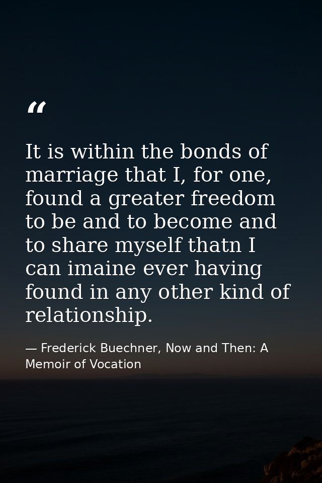 It is within the bonds of marriage that I, for one, found a greater freedom to be and to become and to share myself that — Frederick Buechner, Now and Then: A Memoir of Vocation
