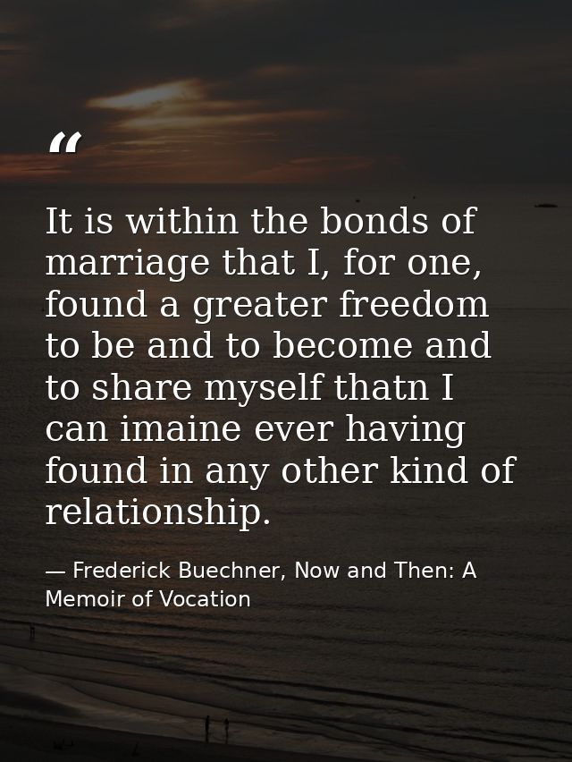 It is within the bonds of marriage that I, for one, found a greater freedom to be and to become and to share myself that — Frederick Buechner, Now and Then: A Memoir of Vocation