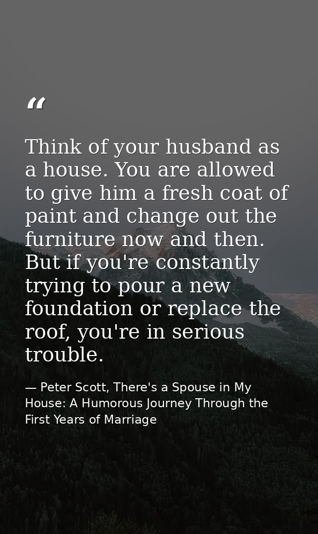 Think of your husband as a house. You are allowed to give him a fresh coat of paint and change out the furniture now and — Peter Scott, There's a Spouse in My House: A Humorous Journey Through the First Years of Marriage