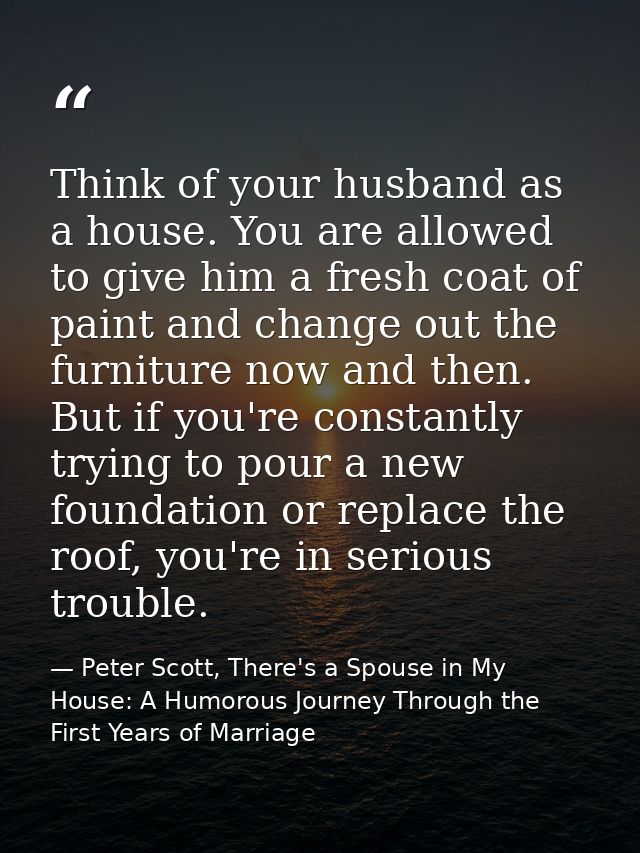 Think of your husband as a house. You are allowed to give him a fresh coat of paint and change out the furniture now and — Peter Scott, There's a Spouse in My House: A Humorous Journey Through the First Years of Marriage