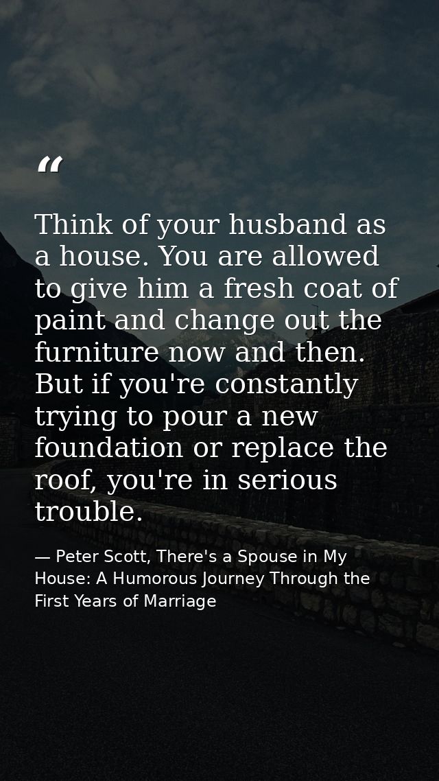Think of your husband as a house. You are allowed to give him a fresh coat of paint and change out the furniture now and — Peter Scott, There's a Spouse in My House: A Humorous Journey Through the First Years of Marriage
