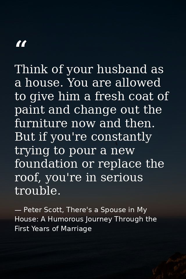 Think of your husband as a house. You are allowed to give him a fresh coat of paint and change out the furniture now and — Peter Scott, There's a Spouse in My House: A Humorous Journey Through the First Years of Marriage