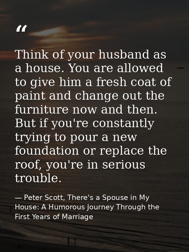 Think of your husband as a house. You are allowed to give him a fresh coat of paint and change out the furniture now and — Peter Scott, There's a Spouse in My House: A Humorous Journey Through the First Years of Marriage