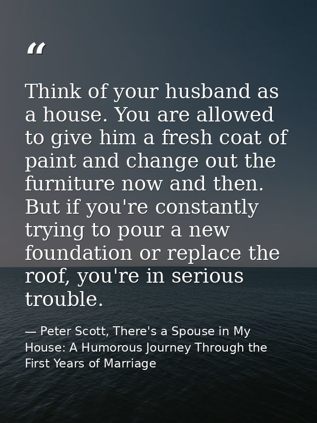Think of your husband as a house. You are allowed to give him a fresh coat of paint and change out the furniture now and — Peter Scott, There's a Spouse in My House: A Humorous Journey Through the First Years of Marriage