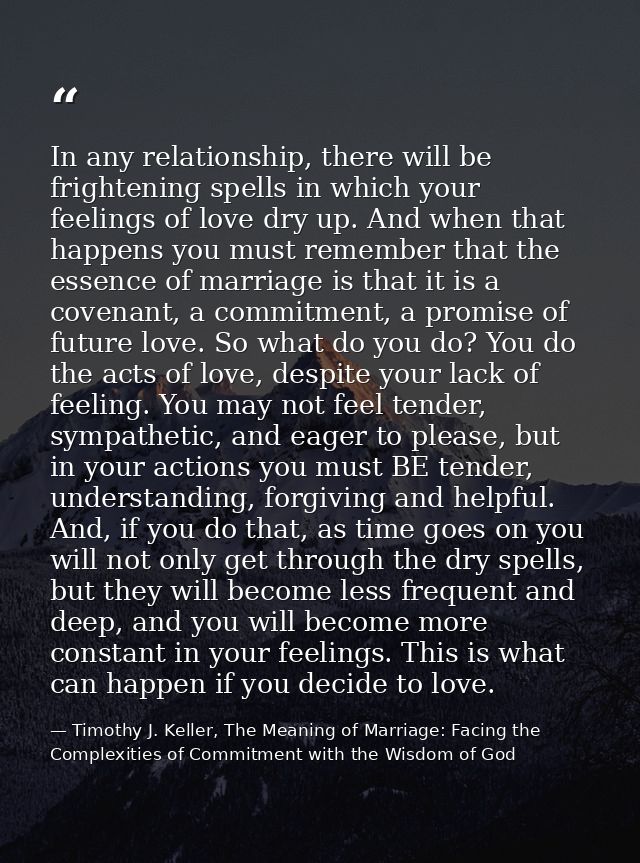 In any relationship, there will be frightening spells in which your feelings of love dry up. And when that happens you m — Timothy J. Keller, The Meaning of Marriage: Facing the Complexities of Commitment with the Wisdom of God