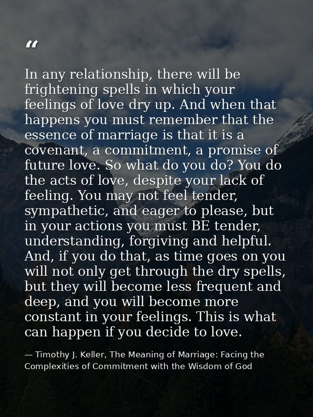 In any relationship, there will be frightening spells in which your feelings of love dry up. And when that happens you m — Timothy J. Keller, The Meaning of Marriage: Facing the Complexities of Commitment with the Wisdom of God
